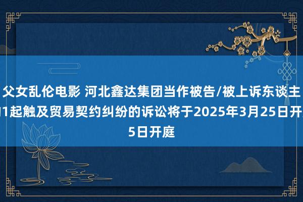 父女乱伦电影 河北鑫达集团当作被告/被上诉东谈主的1起触及贸易契约纠纷的诉讼将于2025年3月25日开庭