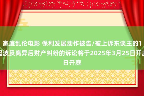 家庭乱伦电影 保利发展动作被告/被上诉东谈主的1起波及离异后财产纠纷的诉讼将于2025年3月25日开庭