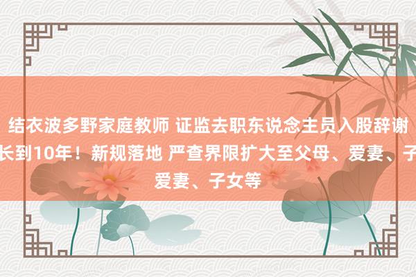 结衣波多野家庭教师 证监去职东说念主员入股辞谢期最长到10年！新规落地 严查界限扩大至父母、爱妻、子女等
