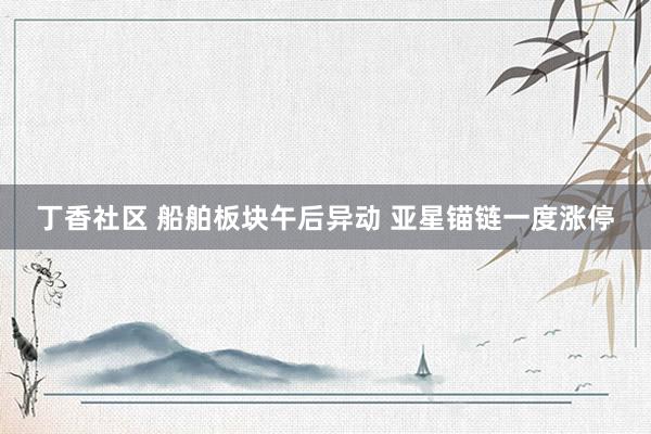 丁香社区 船舶板块午后异动 亚星锚链一度涨停