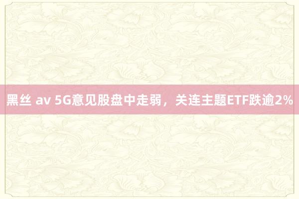 黑丝 av 5G意见股盘中走弱，关连主题ETF跌逾2%