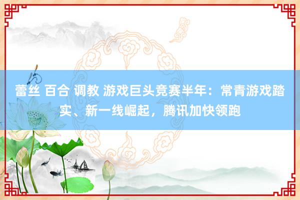 蕾丝 百合 调教 游戏巨头竞赛半年：常青游戏踏实、新一线崛起，腾讯加快领跑