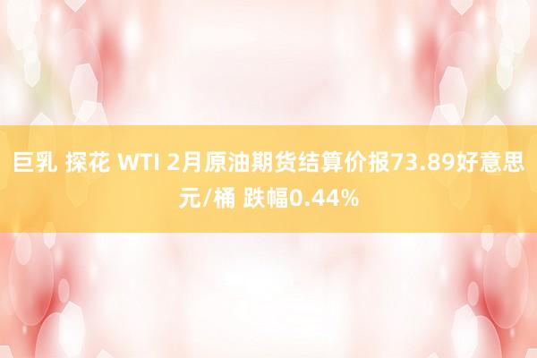 巨乳 探花 WTI 2月原油期货结算价报73.89好意思元/桶 跌幅0.44%