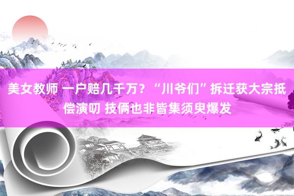美女教师 一户赔几千万？“川爷们”拆迁获大宗抵偿演叨 技俩也非皆集须臾爆发