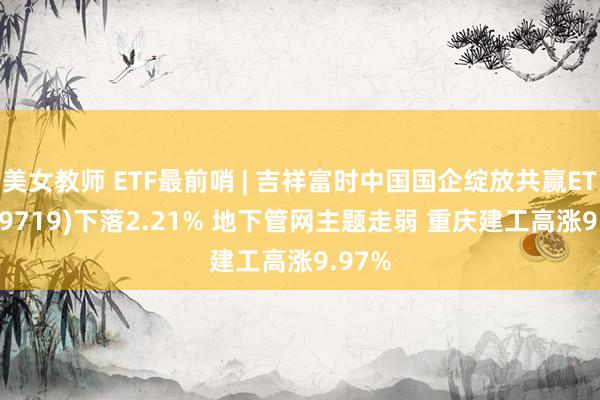 美女教师 ETF最前哨 | 吉祥富时中国国企绽放共赢ETF(159719)下落2.21% 地下管网主题走弱 重庆建工高涨9.97%