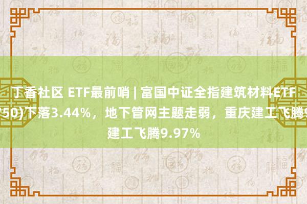 丁香社区 ETF最前哨 | 富国中证全指建筑材料ETF(516750)下落3.44%，地下管网主题走弱，重庆建工飞腾9.97%