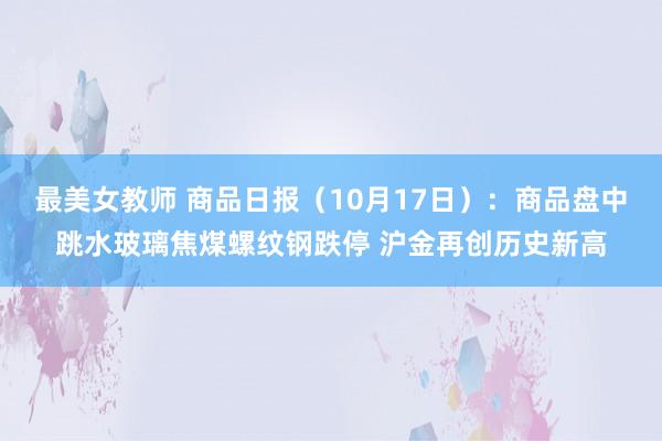 最美女教师 商品日报（10月17日）：商品盘中跳水玻璃焦煤螺纹钢跌停 沪金再创历史新高