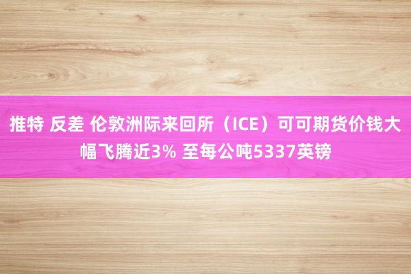 推特 反差 伦敦洲际来回所（ICE）可可期货价钱大幅飞腾近3% 至每公吨5337英镑