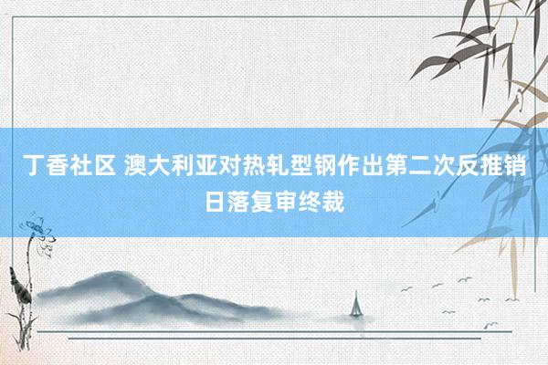 丁香社区 澳大利亚对热轧型钢作出第二次反推销日落复审终裁