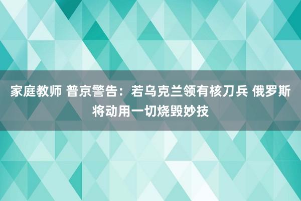 家庭教师 普京警告：若乌克兰领有核刀兵 俄罗斯将动用一切烧毁妙技