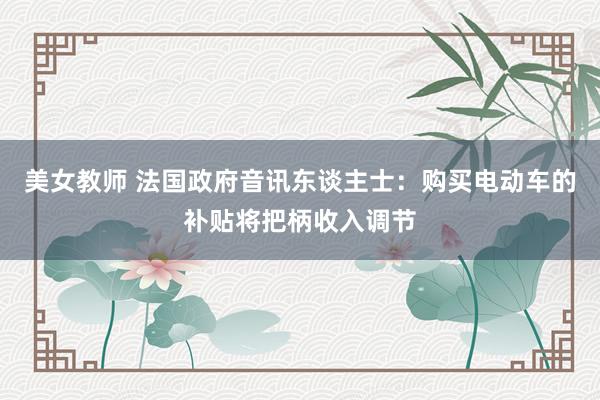 美女教师 法国政府音讯东谈主士：购买电动车的补贴将把柄收入调节