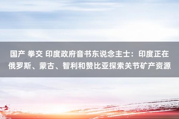 国产 拳交 印度政府音书东说念主士：印度正在俄罗斯、蒙古、智利和赞比亚探索关节矿产资源