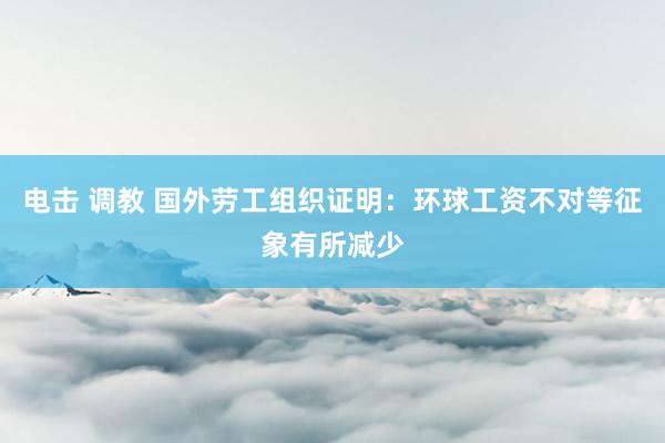 电击 调教 国外劳工组织证明：环球工资不对等征象有所减少
