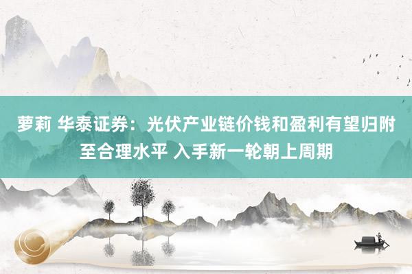萝莉 华泰证券：光伏产业链价钱和盈利有望归附至合理水平 入手新一轮朝上周期