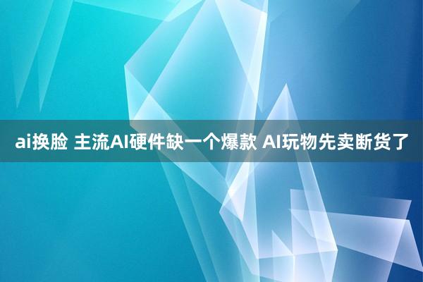 ai换脸 主流AI硬件缺一个爆款 AI玩物先卖断货了