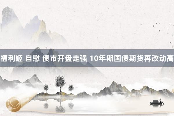 福利姬 自慰 债市开盘走强 10年期国债期货再改动高