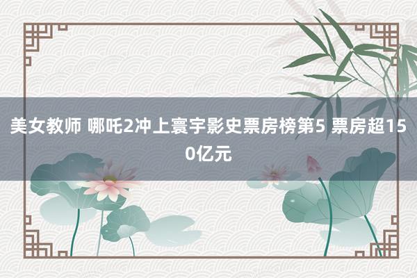 美女教师 哪吒2冲上寰宇影史票房榜第5 票房超150亿元