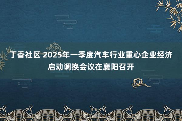 丁香社区 2025年一季度汽车行业重心企业经济启动调换会议在襄阳召开