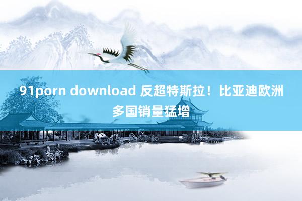 91porn download 反超特斯拉！比亚迪欧洲多国销量猛增