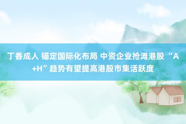 丁香成人 锚定国际化布局 中资企业抢滩港股 “A+H”趋势有望提高港股市集活跃度