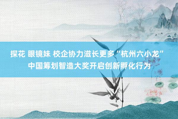 探花 眼镜妹 校企协力滋长更多“杭州六小龙” 中国筹划智造大奖开启创新孵化行为