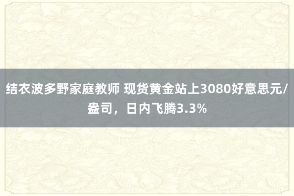结衣波多野家庭教师 现货黄金站上3080好意思元/盎司，日内飞腾3.3%