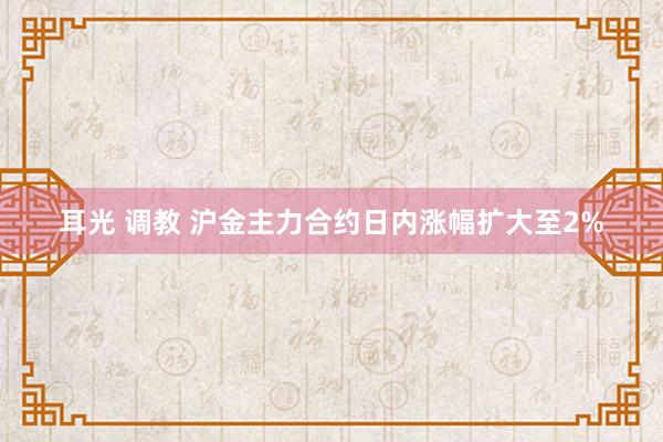 耳光 调教 沪金主力合约日内涨幅扩大至2%